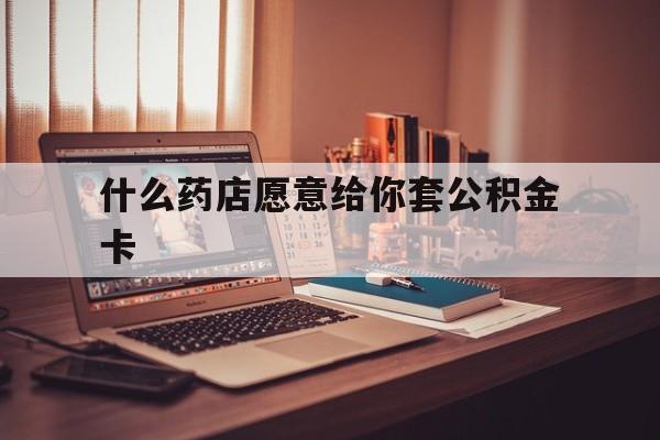 最新什么药店愿意给你套公积金卡方法分析(最方便真实的嘉兴什么药店愿意给你套公积金卡的钱方法)